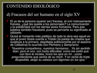 31
CONTENIDO IDEOLÓGICO
d) Fracasos del ser humano en el siglo XV
 El yo de la persona (querer ser) fracasa, el vivir intensamente
fracasa, ¿qué les queda a los personajes? La comunicación
y la solidaridad con los demás seres humanos. Pero esa
palabra también fracasará, pues se pervierte su significado al
utilizarlo.
 Quizá el momento más patético de toda la obra sea aquel en
que el joven Sosia cuenta a Tristán (la pareja de criados que
sustituye a la primera, degollada públicamente por el asesino
de Celestina) lo ocurrido con Pármeno y Sempronio:
 “Nuestros compañeros, nuestros hermanos…Ya sin sentido
iban, pero el uno, con harta dificultad, como me sintió que
con lloro le miraba, hincó los ojos en mí…como
preguntándome qué sentía de su morir. Y en señal de triste
despedida, abajó su cabeza con lágrimas en los ojos.”
 