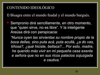 38
CONTENIDO IDEOLÓGICO
f) Bisagra entre el mundo feudal y el mundo burgués.
 Sempronio dirá sencillamente, en otro momento,
que “quien sirve, no es libre”. Y la inteligente
Areúsa dirá con perspicacia:
“Nunca oyen las sirvientas su nombre propio de la
boca dellas, sino puta acá, puta acullá, ¿a do vas,
tiñosa?, ¿qué hiciste, bellaca?... Por esto, madre,
he querido más vivir en mi pequeña casa exenta
e señora que no en sus ricos palacios sojuzgada
e cautiva.”
 