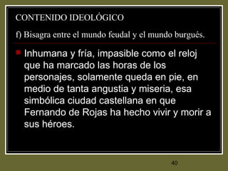 40
CONTENIDO IDEOLÓGICO
f) Bisagra entre el mundo feudal y el mundo burgués.
 Inhumana y fría, impasible como el reloj
que ha marcado las horas de los
personajes, solamente queda en pie, en
medio de tanta angustia y miseria, esa
simbólica ciudad castellana en que
Fernando de Rojas ha hecho vivir y morir a
sus héroes.
 