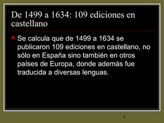 7
De 1499 a 1634: 109 ediciones en
castellano
 Se calcula que de 1499 a 1634 se
publicaron 109 ediciones en castellano, no
sólo en España sino también en otros
países de Europa, donde además fue
traducida a diversas lenguas.
 