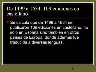 8
De 1499 a 1634: 109 ediciones en
castellano
 Se calcula que de 1499 a 1634 se
publicaron 109 ediciones en castellano, no
sólo en España sino también en otros
países de Europa, donde además fue
traducida a diversas lenguas.
 