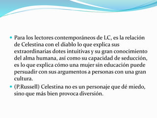  Para los lectores contemporáneos de LC, es la relación
de Celestina con el diablo lo que explica sus
extraordinarias dotes intuitivas y su gran conocimiento
del alma humana, así como su capacidad de seducción,
es lo que explica cómo una mujer sin educación puede
persuadir con sus argumentos a personas con una gran
cultura.
 (P.Russell) Celestina no es un personaje que dé miedo,
sino que más bien provoca diversión.
 
