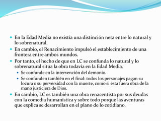  En la Edad Media no existía una distinción neta entre lo natural y
lo sobrenatural.
 En cambio, el Renacimiento impulsó el establecimiento de una
frontera entre ambos mundos.
 Por tanto, el hecho de que en LC se confunda lo natural y lo
sobrenatural sitúa la obra todavía en la Edad Media.
 Se confunde en la intervención del demonio.
 Se confunden también en el final: todos los personajes pagan su
locura o su perversidad con la muerte, como si ésta fuera obra de la
mano justiciera de Dios.
 En cambio, LC es también una obra renacentista por sus deudas
con la comedia humanística y sobre todo porque las aventuras
que explica se desarrollan en el plano de lo cotidiano.
 