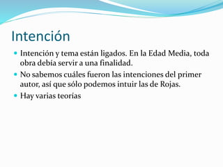Intención
 Intención y tema están ligados. En la Edad Media, toda
obra debía servir a una finalidad.
 No sabemos cuáles fueron las intenciones del primer
autor, así que sólo podemos intuir las de Rojas.
 Hay varias teorías
 