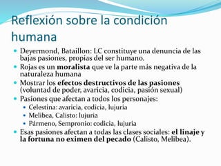 Reflexión sobre la condición
humana
 Deyermond, Bataillon: LC constituye una denuncia de las
bajas pasiones, propias del ser humano.
 Rojas es un moralista que ve la parte más negativa de la
naturaleza humana
 Mostrar los efectos destructivos de las pasiones
(voluntad de poder, avaricia, codicia, pasión sexual)
 Pasiones que afectan a todos los personajes:
 Celestina: avaricia, codicia, lujuria
 Melibea, Calisto: lujuria
 Pármeno, Sempronio: codicia, lujuria
 Esas pasiones afectan a todas las clases sociales: el linaje y
la fortuna no eximen del pecado (Calisto, Melibea).
 