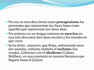  Por eso en esta obra tienen tanto protagonismo los
personajes que representan las clases bajas como
aquellos que representan las clases altas.
 Por primera vez en lengua romance se mezclan en
una sola obra estas dos clases sociales y los mundos en
que viven.
 Se ha dicho , entonces, que Rojas, enfrentando estos
dos mundos, enfrenta también el realismo (los
criados, Celestina) con el idealismo (Calisto,
Melibea), en una constante en nuestra literatura que
llegaría hasta el Quijote.
 