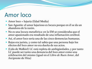 Amor loco
 Amor loco = lujuria (Edad Media)
 San Agustín: el amor lujurioso es locura porque en él se da un
abandono de la razón.
 No es una locura metafórica: en la EM se consideraba que el
amor apasionado era resultado de una inflamación cerebral.
 Así, el amor loco sería una de las cinco demencias humanas.
 Rojas era jurista, y como tal sabía que una persona bajo los
efectos del loco amor no era dueña de sus actos.
 (Lida de Malkiel) LC está repleta de ambigüedades, y por tanto
LC puede ser tanto una denuncia del loco amor como una
celebración del mismo (igual en el Libro de Buen Amor, del
Arcipreste de Hita)
 