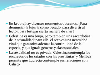  En la obra hay diversos momentos obscenos. ¿Para
denunciar la lujuria como pecado, para divertir al
lector, para festejar cierta manera de vivir?
 Celestina es una bruja, pero también una sacerdotisa
de la sexualidad: para ella, el sexo es una necesidad
vital que garantiza además la continuidad de la
especie, y que iguala géneros y clases sociales.
 La sexualidad no es privada: Celestina contempla los
escarceos de los criados con las prostitutas, y Melibea
permite que Lucrecia contemple sus relaciones con
Calisto.
 