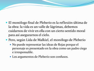  El monólogo final de Pleberio es la reflexión última de
la obra: la vida es un valle de lágrimas, debemos
cuidarnos de vivir en ella con un cierto sentido moral
para así asegurarnos el cielo.
 Pero, según Lida de Malkiel, el monólogo de Pleberio
 No puede representar las ideas de Rojas porque el
personaje es presentado en la obra como un padre ciego
e irresponsable.
 Los argumentos de Pleberio son confusos.
 