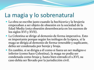 La magia y lo sobrenatural
 La obra se escribe justo cuando la hechicería y la brujería
empezaban a ser objeto de obsesión en la sociedad de la
Edad Media (esta obsesión desembocaría en los sucesos de
los siglos XVI y XVII).
 La Celestina se dirige al demonio de forma imperativa. Esto
es importante porque según los teólogos de la época, si la
maga se dirigía al demonio de forma venerable y suplicante,
debía ser condenada por hereje y bruja.
 En cambio, si se dirigía a él como si fuera un ser maligno e
inferior (como hace Celestina), la maga no podía ser
condenada como bruja y, hasta bien entrado el s.XVI, su
caso debía ser llevado por la jurisdicción civil.
 