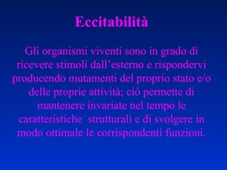 Eccitabilità Gli organismi viventi sono in grado di ricevere stimoli dall’esterno e rispondervi producendo mutamenti del proprio stato e/o delle proprie attività; ciò permette di mantenere invariate nel tempo le caratteristiche  strutturali e di svolgere in modo ottimale le corrispondenti funzioni. 