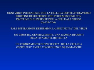 OGNI VIRUS INTERAGISCE CON LA CELLULA OSPITE ATTRAVERSO PROTEINE DI SUPERFICIE CHE INTERAGISCONO CON  PROTEINE DI SUPERFICIE DELLA CELLUALA STESSA (Gp120-CD4).  TALE INTERAZIONE DETERMINA LA SPECIFICITA’ DEL VIRUS UN VIRUS HA, GENERALMENTE, UNA GAMMA DI OSPITI RELATIVAMENTE RISTRETTA UN CQMBIAMENTO DI SPECIFICITA’ DELLA CELLULA OSPITE PUO’ AVERE CONSRGUENZE DRAMMATICHE 