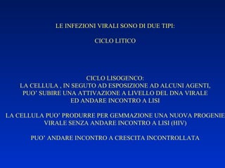 LE INFEZIONI VIRALI SONO DI DUE TIPI: CICLO LITICO CICLO LISOGENCO: LA CELLULA , IN SEGUTO AD ESPOSIZIONE AD ALCUNI AGENTI, PUO’ SUBIRE UNA ATTIVAZIONE A LIVELLO DEL DNA VIRALE ED ANDARE INCONTRO A LISI LA CELLULA PUO’ PRODURRE PER GEMMAZIONE UNA NUOVA PROGENIE VIRALE SENZA ANDARE INCONTRO A LISI (HIV) PUO’ ANDARE INCONTRO A CRESCITA INCONTROLLATA 
