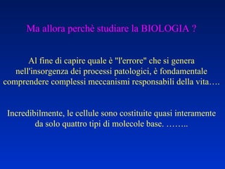 Ma allora perchè studiare la BIOLOGIA ? Al fine di capire quale è "l'errore" che si genera nell'insorgenza dei processi patologici, è fondamentale comprendere complessi meccanismi responsabili della vita…. Incredibilmente, le cellule sono costituite quasi interamente da solo quattro tipi di molecole base. …….. 