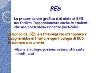 BES
La presentazione grafica è di aiuto ai BES,
ma facilita l'apprendimento anche in studenti
che non presentano esigenze particolari.
Il mondo dei BES è estremamente eterogeneo eIl mondo dei BES è estremamente eterogeneo e
bisognerebbe affrontare ogni tipologia di BESbisognerebbe affrontare ogni tipologia di BES
in maniera a se stantein maniera a se stante
Alcune strategie possono essere utilizzate
in molti casi
 