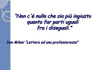 ““Non c'è nulla che sia più ingiustoNon c'è nulla che sia più ingiusto
quanto far parti ugualiquanto far parti uguali
fra i diseguali.”fra i diseguali.”
Don Milani “Lettera ad una professoressa”Don Milani “Lettera ad una professoressa”
 