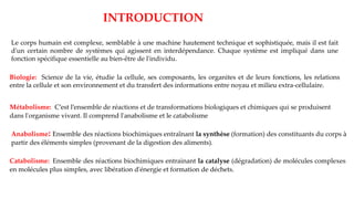 INTRODUCTION
Le corps humain est complexe, semblable à une machine hautement technique et sophistiquée, mais il est fait
d'un certain nombre de systèmes qui agissent en interdépendance. Chaque système est impliqué dans une
fonction spécifique essentielle au bien-être de l'individu.
Biologie: Science de la vie, étudie la cellule, ses composants, les organites et de leurs fonctions, les relations
entre la cellule et son environnement et du transfert des informations entre noyau et milieu extra-cellulaire.
Métabolisme: C’est l’ensemble de réactions et de transformations biologiques et chimiques qui se produisent
dans l'organisme vivant. Il comprend l'anabolisme et le catabolisme
Anabolisme: Ensemble des réactions biochimiques entraînant la synthèse (formation) des constituants du corps à
partir des éléments simples (provenant de la digestion des aliments).
Catabolisme: Ensemble des réactions biochimiques entrainant la catalyse (dégradation) de molécules complexes
en molécules plus simples, avec libération d'énergie et formation de déchets.
 