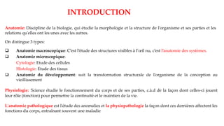 Anatomie: Discipline de la biologie, qui étudie la morphologie et la structure de l’organisme et ses parties et les
relations qu'elles ont les unes avec les autres.
INTRODUCTION
On distingue 3 types:
❑ Anatomie macroscopique: C’est l’étude des structures visibles à l’œil nu, c’est l’anatomie des systèmes.
❑ Anatomie microscopique:
Cytologie: Etude des cellules
Histologie: Etude des tissus
❑ Anatomie du développement: suit la transformation structurale de l’organisme de la conception au
vieillissement
Physiologie: Science étudie le fonctionnement du corps et de ses parties, c.à.d de la façon dont celles-ci jouent
leur rôle (fonction) pour permettre la continuité et le maintien de la vie.
L'anatomie pathologique est l'étude des anomalies et la physiopathologie la façon dont ces dernières affectent les
fonctions du corps, entraînant souvent une maladie
 