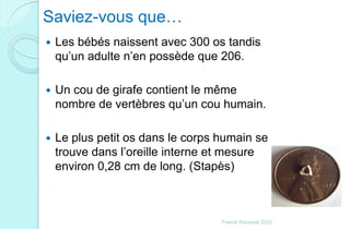 Saviez-vous que…
 Les bébés naissent avec 300 os tandis
qu’un adulte n’en possède que 206.
 Un cou de girafe contient le même
nombre de vertèbres qu’un cou humain.
 Le plus petit os dans le corps humain se
trouve dans l’oreille interne et mesure
environ 0,28 cm de long. (Stapès)
Franck Rencurel 2020
 