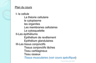 Franck Rencurel 2020
Plan du cours
I- la cellule
La théorie cellulaire
le cytoplasme
les organites
Les membranes cellulaires
Le cytosquelette
II-Les épithéliums
Epithélium de revêtement
Epithélium glandulaires
III-Les tissus conjonctifs
Tissus conjonctifs lâches
Tissu cartilagineux
Tissu osseux
Tissus musculaires (voir cours spécifique)
 