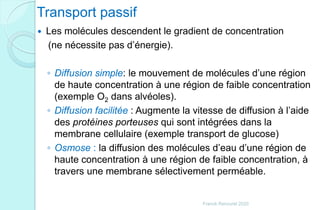 Transport passif
 Les molécules descendent le gradient de concentration
(ne nécessite pas d’énergie).
◦ Diffusion simple: le mouvement de molécules d’une région
de haute concentration à une région de faible concentration
(exemple O2 dans alvéoles).
◦ Diffusion facilitée : Augmente la vitesse de diffusion à l’aide
des protéines porteuses qui sont intégrées dans la
membrane cellulaire (exemple transport de glucose)
◦ Osmose : la diffusion des molécules d’eau d’une région de
haute concentration à une région de faible concentration, à
travers une membrane sélectivement perméable.
Franck Rencurel 2020
 