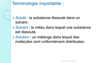 Terminologie importante :
 Soluté : la substance dissoute dans un
solvant.
 Solvant : le milieu dans lequel une substance
est dissoute.
 Solution : un mélange dans lequel des
molécules sont uniformément distribuées.
Franck Rencurel 2020
 
