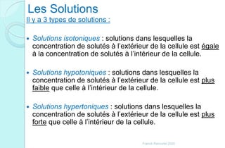 Les Solutions
Il y a 3 types de solutions :
 Solutions isotoniques : solutions dans lesquelles la
concentration de solutés à l’extérieur de la cellule est égale
à la concentration de solutés à l’intérieur de la cellule.
 Solutions hypotoniques : solutions dans lesquelles la
concentration de solutés à l’extérieur de la cellule est plus
faible que celle à l’intérieur de la cellule.
 Solutions hypertoniques : solutions dans lesquelles la
concentration de solutés à l’extérieur de la cellule est plus
forte que celle à l’intérieur de la cellule.
Franck Rencurel 2020
 