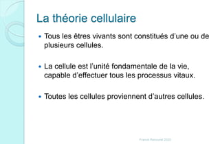 La théorie cellulaire
 Tous les êtres vivants sont constitués d’une ou de
plusieurs cellules.
 La cellule est l’unité fondamentale de la vie,
capable d’effectuer tous les processus vitaux.
 Toutes les cellules proviennent d’autres cellules.
Franck Rencurel 2020
 