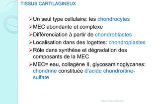 Un seul type cellulaire: les chondrocytes
MEC abondante et complexe
Différenciation à partir de chondroblastes
Localisation dans des logettes: chondroplastes
Rôle dans synthèse et dégradation des
composants de la MEC
MEC= eau, collagène II, glycosaminoglycanes:
chondrine constituée d’acide chondroïtine-
sulfate
TISSUS CARTILAGINEUX
Franck Rencurel 2020
 