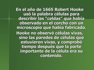 En el año de 1665 Robert Hooke usó la palabra células para describir las “celdas” que había observado en el corcho con un microscopio que había fabricado. Hooke no observó células vivas, sino las paredes de células que estuvieron vivas, y comprobó tiempo después que la parte importante de la célula era su contenido. 