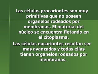 Las células procariontes son muy primitivas que no poseen organelos rodeados por membranas. El material del núcleo se encuentra flotando en el citoplasma. Las células eucariontes resultan ser mas avanzadas y todas ellas tienen organelos rodeados por membranas.  