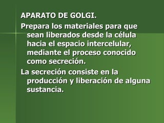 APARATO DE GOLGI. Prepara los materiales para que sean liberados desde la célula hacia el espacio intercelular, mediante el proceso conocido como secreción. La secreción consiste en la producción y liberación de alguna sustancia. 
