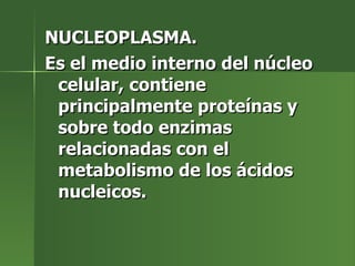 NUCLEOPLASMA. Es el medio interno del núcleo celular, contiene principalmente proteínas y sobre todo enzimas relacionadas con el metabolismo de los ácidos nucleicos. 