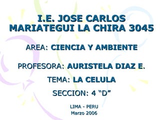 I.E. JOSE CARLOS MARIATEGUI LA CHIRA 3045 AREA:  CIENCIA Y AMBIENTE   PROFESORA:  AURISTELA DIAZ E . TEMA:  LA CELULA SECCION: 4 “D” LIMA - PERU Marzo 2006 