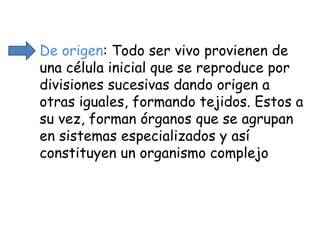 De origen : Todo ser vivo provienen de una célula inicial que se reproduce por divisiones sucesivas dando origen a otras iguales, formando tejidos. Estos a su vez, forman órganos que se agrupan en sistemas especializados y así constituyen un organismo complejo 