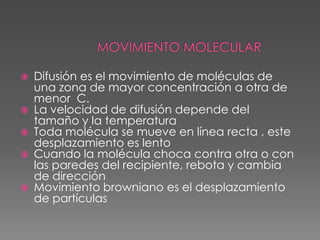    Difusión es el movimiento de moléculas de
    una zona de mayor concentración a otra de
    menor C.
   La velocidad de difusión depende del
    tamaño y la temperatura
   Toda molécula se mueve en línea recta , este
    desplazamiento es lento
   Cuando la molécula choca contra otra o con
    las paredes del recipiente, rebota y cambia
    de dirección
   Movimiento browniano es el desplazamiento
    de partículas
 