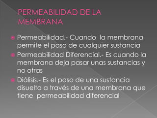  Permeabilidad.- Cuando la membrana
  permite el paso de cualquier sustancia
 Permeabilidad Diferencial.- Es cuando la
  membrana deja pasar unas sustancias y
  no otras
 Diálisis.- Es el paso de una sustancia
  disuelta a través de una membrana que
  tiene permeabilidad diferencial
 