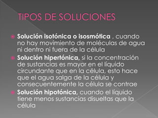  Solución isotónica o isosmótica , cuando
  no hay movimiento de moléculas de agua
  ni dentro ni fuera de la célula
 Solución hipertónica, si la concentración
  de sustancias es mayor en el líquido
  circundante que en la célula, esto hace
  que el agua salga de la célula y
  consecuentemente la célula se contrae
 Solución hipotónica, cuando el líquido
  tiene menos sustancias disueltas que la
  célula
 