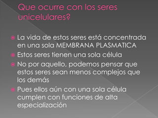  La vida de estos seres está concentrada
  en una sola MEMBRANA PLASMATICA
 Estos seres tienen una sola célula
 No por aquello, podemos pensar que
  estos seres sean menos complejos que
  los demás
 Pues ellos aún con una sola célula
  cumplen con funciones de alta
  especialización
 