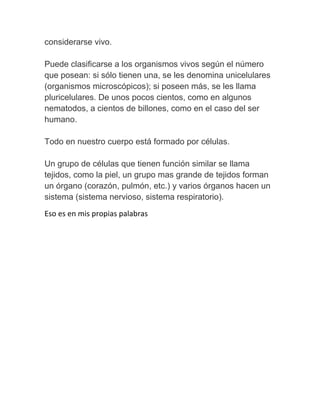 considerarse vivo.

Puede clasificarse a los organismos vivos según el número
que posean: si sólo tienen una, se les denomina unicelulares
(organismos microscópicos); si poseen más, se les llama
pluricelulares. De unos pocos cientos, como en algunos
nematodos, a cientos de billones, como en el caso del ser
humano.

Todo en nuestro cuerpo está formado por células.

Un grupo de células que tienen función similar se llama
tejidos, como la piel, un grupo mas grande de tejidos forman
un órgano (corazón, pulmón, etc.) y varios órganos hacen un
sistema (sistema nervioso, sistema respiratorio).
Eso es en mis propias palabras
 