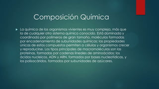 Composición Química
 La química de los organismos vivientes es muy compleja, más que
la de cualquier otro sistema químico conocido. Está dominada y
coordinada por polímeros de gran tamaño, moléculas formadas
por encadenamiento de subunidades químicas; las propiedades
únicas de estos compuestos permiten a células y organismos crecer
y reproducirse. Los tipos principales de macromoléculas son las
proteínas, formadas por cadenas lineales de aminoácidos; los
ácidos nucleicos, ADN y ARN, formados por bases nucleotídicas, y
los polisacáridos, formados por subunidades de azúcares.
 