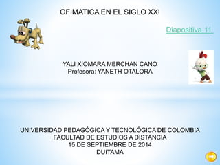 OFIMATICA EN EL SIGLO XXI 
Diapositiva 11 
YALI XIOMARA MERCHÁN CANO 
Profesora: YANETH OTALORA 
UNIVERSIDAD PEDAGÓGICA Y TECNOLÓGICA DE COLOMBIA 
FACULTAD DE ESTUDIOS A DISTANCIA 
15 DE SEPTIEMBRE DE 2014 
DUITAMA 
 
