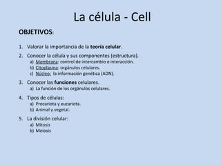 La célula - Cell 
OBJETIVOS: 
1. Valorar la importancia de la teoría celular. 
2. Conocer la célula y sus componentes (estructura). 
a) Membrana: control de intercambio e interacción. 
b) Citoplasma: orgánulos celulares. 
c) Núcleo: la información genética (ADN). 
3. Conocer las funciones celulares. 
a) La función de los orgánulos celulares. 
4. Tipos de células: 
a) Procariota y eucariota. 
b) Animal y vegetal. 
5. La división celular: 
a) Mitosis 
b) Meiosis 
 