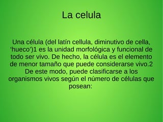 La celula
Una célula (del latín cellula, diminutivo de cella,
‘hueco’)1 es la unidad morfológica y funcional de
todo ser vivo. De hecho, la célula es el elemento
de menor tamaño que puede considerarse vivo.2
De este modo, puede clasificarse a los
organismos vivos según el número de células que
posean:
