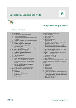 La célula, unidad de vida
Comprueba lo que sabes
Ejercicio 2 corregido
1. El cloroplasto:
○ Realiza la respiración celular.
○ Contiene tilacoides.
○ Tiene repliegues internos, denominados
crestas.
○ Aparece en todas las células eucariotas.
2. La célula procariota
○ Puede presentar plásmidos.
○ Contiene dos cromosomas.
○ Presenta cilios.
○ Tiene el citoplasma compartimentado.
3. El retículo endoplásmico liso:
○ Da protección a la célula.
○ Sirve de almacén de lípidos.
○ Forma proteínas.
○ Tiene ribosomas.
4. La meiosis:
○ Es la fase de duplicación del ADN.
○ Produce dos células con idéntica
información genética que la célula
madre.
○ Forma células con la mitad de
dotación genética.
○ Es el proceso de digestión celular.
5. Algunas células procariotas pueden
presentar:
○ Flagelos.
○ Retículo endoplásmico.
○ Cloroplastos.
○ Lisosomas.
6. Las proteínas se forman en:
○ Los centriolos.
○ Los lisosomas.
○ El núcleo.
○ Los ribosomas.
7. La teoría celular
○ Dice que todos los seres vivos están
formados por una célula.
○ Dice que la célula es la unidad
anatómica y funcional de los seres
vivos.
○ Fue desarrollada por Ramón y Cajal.
○ La enunció Schwann.
8. Los cilios y flagelos tienen la función de:
○ Producir movimiento.
○ Sintetizar proteínas.
○ Proteger a la célula.
○ Dar estructura.
9. Dentro de los niveles de organización de la
materia, el Carbono se encontraría en el
nivel:
○ Molecular
○ Atómico.
○ Ecosistema.
○ Poblacional.
10. La célula procariota
○ Tiene el citoplasma compartimentado.
○ Tiene el mismo diseño que la eucariota.
○ Tiene el material genético disperso
por el citoplasma.
○ Presenta núcleo.
Biología y Geología 5 . 48
5
 