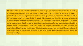 El ciclo celular es un conjunto ordenado de sucesos que conducen al crecimiento de la célula y
la división en dos células hijas. Las etapas, son G1-S-G2 y M. El estado G1quiere decir «GAP 1»
(Intervalo 1). El estado S representa la «síntesis», en el que ocurre la replicación del ADN. El estado
G2 representa «GAP 2» (Intervalo 2). El estado M representa «la fase M», y agrupa a la mitosis
o meiosis (reparto de material genético nuclear) y la citocinesis (división del citoplasma). Las células
que se encuentran en el ciclo celular se denominan «proliferantes» y las que se encuentran en fase G0 se
llaman células «quiescentes». Todas las células se originan únicamente de otra existente con
anterioridad. El ciclo celular se inicia en el instante en que aparece una nueva célula, descendiente de
otra que se divide, y termina en el momento en que dicha célula, por división subsiguiente, origina dos
nuevas células hijas.
 