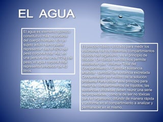 El agua es elemento químico
constitutivo más importante
del cuerpo humano. En un
sujeto adulto sano puede
representar casi el 60% del
peso corporal total. Así, en
una persona de unos 70 kg de
peso, el agua corporal total
representa alrededor de 40
litros.
El principio básico utilizado para medir los
volúmenes de los diferentes compartimientos
líquidos del organismo, es el principio de
dilución. Un cálculo sencillo nos permite
establecer que: Volumen Total del
Compartimiento = Cantidad sustancia
añadida - cantidad de sustancia excretada
Concentración por mililitro de la solución
problema Para utilizar este principio para
medir los compartimientos de líquidos, las
sustancias utilizadas deben reunir una serie
de propiedades, como la de ser no tóxicas
para el organismo, difundir de manera rápida
y uniforme en el compartimiento a analizar y
permanecer en el mismo.
 