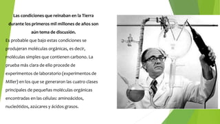 Las condiciones que reinaban en la Tierra
durante los primeros mil millones de años son
aún tema de discusión.
Es probable que bajo estas condiciones se
produjeran moléculas orgánicas, es decir,
moléculas simples que contienen carbono. La
prueba más clara de ello procede de
experimentos de laboratorio (experimentos de
Miller) en los que se generaron las cuatro clases
principales de pequeñas moléculas orgánicas
encontradas en las células: aminoácidos,
nucleótidos, azúcares y ácidos grasos.
 
