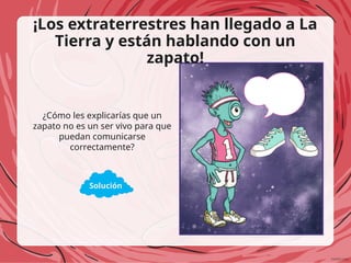 ¡Los extraterrestres han llegado a La
Tierra y están hablando con un
zapato!
¿Cómo les explicarías que un
zapato no es un ser vivo para que
puedan comunicarse
correctamente?
Solución
 