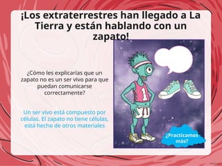¡Los extraterrestres han llegado a La
Tierra y están hablando con un
zapato!
¿Cómo les explicarías que un
zapato no es un ser vivo para que
puedan comunicarse
correctamente?
Un ser vivo está compuesto por
células. El zapato no tiene células,
está hecho de otros materiales
¿Practicamos
más?
 